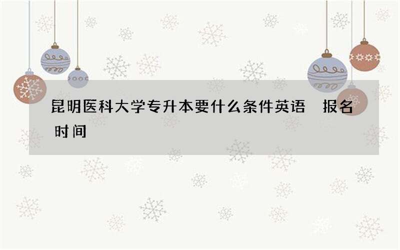 昆明医科大学专升本要什么条件英语 报名时间